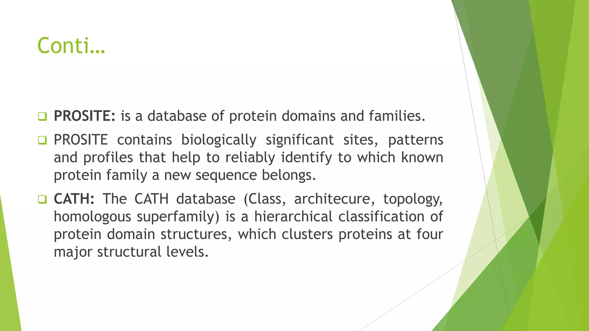 Conti…
 PROSITE: is a database of protein domains and families.
 PROSITE contains biologically significant sites, patterns
and profiles that help to reliably identify to which known
protein family a new sequence belongs.
 CATH: The CATH database (Class, architecure, topology,
homologous superfamily) is a hierarchical classification of
protein domain structures, which clusters proteins at four
major structural levels.
 