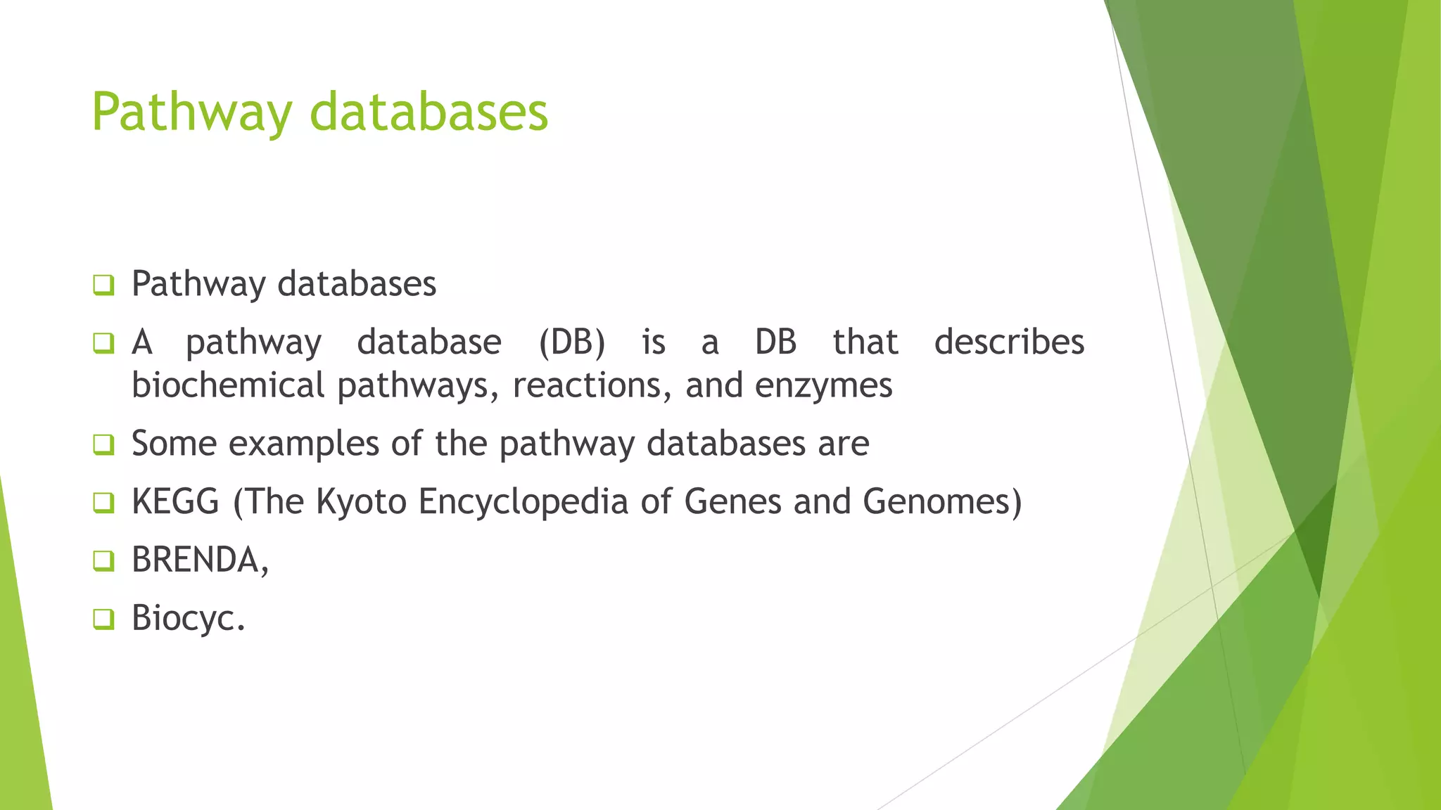 Pathway databases
 Pathway databases
 A pathway database (DB) is a DB that describes
biochemical pathways, reactions, and enzymes
 Some examples of the pathway databases are
 KEGG (The Kyoto Encyclopedia of Genes and Genomes)
 BRENDA,
 Biocyc.
 