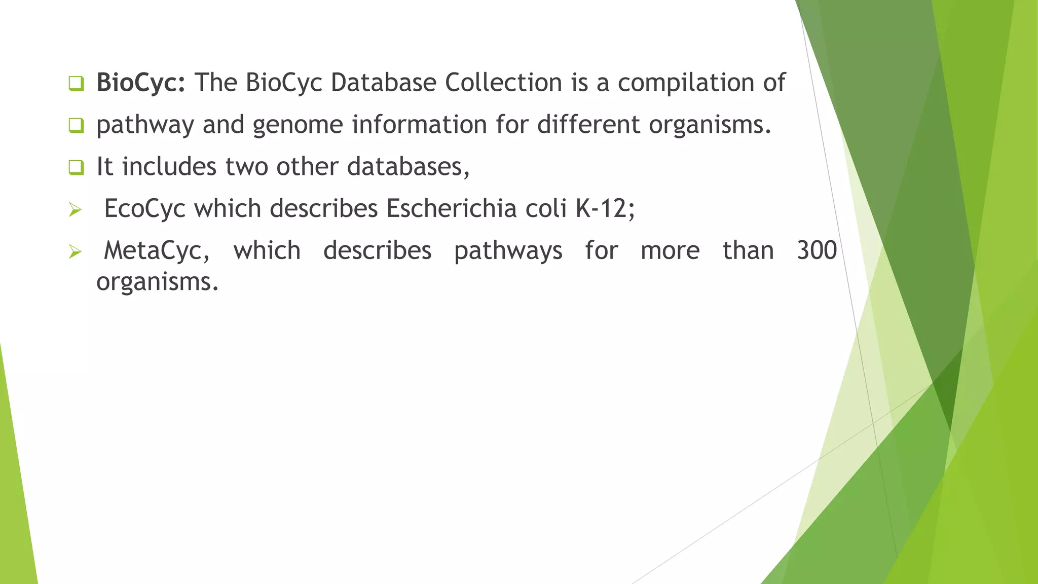  BioCyc: The BioCyc Database Collection is a compilation of
 pathway and genome information for different organisms.
 It includes two other databases,
 EcoCyc which describes Escherichia coli K-12;
 MetaCyc, which describes pathways for more than 300
organisms.
 