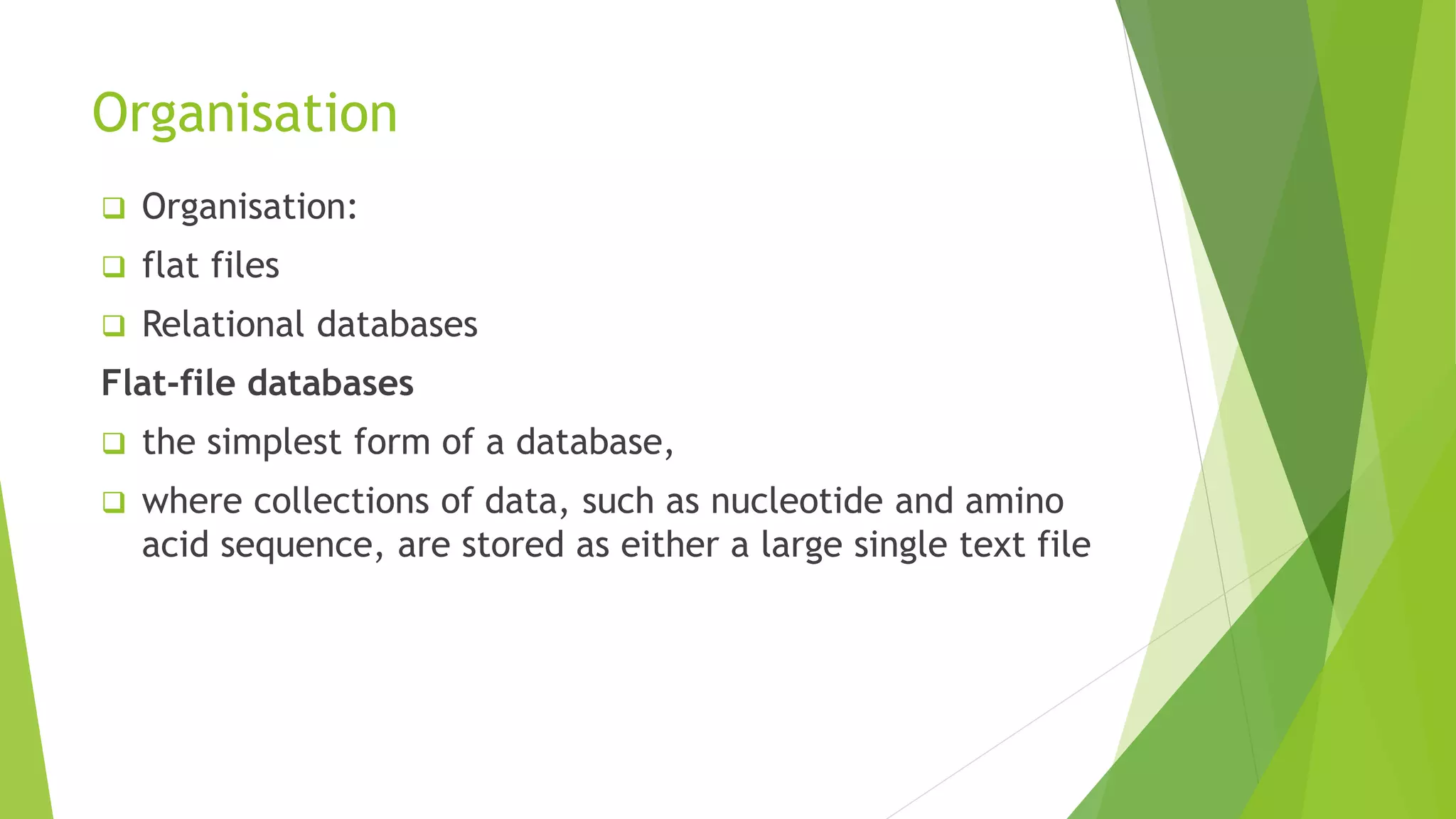 Organisation
 Organisation:
 flat files
 Relational databases
Flat-file databases
 the simplest form of a database,
 where collections of data, such as nucleotide and amino
acid sequence, are stored as either a large single text file
 