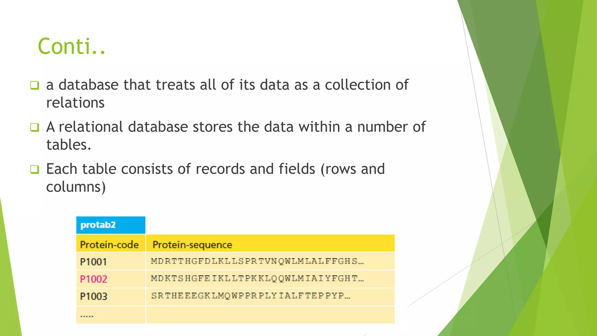 Conti..
 a database that treats all of its data as a collection of
relations
 A relational database stores the data within a number of
tables.
 Each table consists of records and fields (rows and
columns)
 