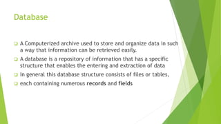 Database
 A Computerized archive used to store and organize data in such
a way that information can be retrieved easily.
 A database is a repository of information that has a specific
structure that enables the entering and extraction of data
 In general this database structure consists of files or tables,
 each containing numerous records and fields
 