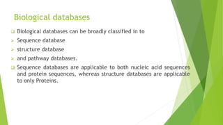 Biological databases
 Biological databases can be broadly classified in to
 Sequence database
 structure database
 and pathway databases.
 Sequence databases are applicable to both nucleic acid sequences
and protein sequences, whereas structure databases are applicable
to only Proteins.
 