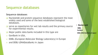 Sequence databases
Sequence databases
 Nucleotide and protein sequence databases represent the most
widely used and some of the best established biological
databases.
 serve as repositories for wet lab results and the primary source
for experimental results.
 Major public data banks included in this type are
 GenBank in USA,
 EMBL (European Molecular Biology Laboratory) in Europe
 and DDBJ (DNADataBank) in Japan
 