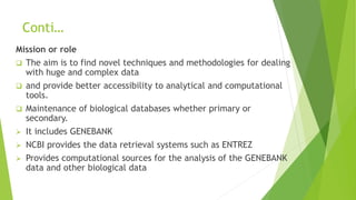 Conti…
Mission or role
 The aim is to find novel techniques and methodologies for dealing
with huge and complex data
 and provide better accessibility to analytical and computational
tools.
 Maintenance of biological databases whether primary or
secondary.
 It includes GENEBANK
 NCBI provides the data retrieval systems such as ENTREZ
 Provides computational sources for the analysis of the GENEBANK
data and other biological data
 