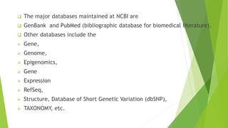  The major databases maintained at NCBI are
 GenBank and PubMed (bibliographic database for biomedical literature).
 Other databases include the
 Gene,
 Genome,
 Epigenomics,
 Gene
 Expression
 RefSeq,
 Structure, Database of Short Genetic Variation (dbSNP),
 TAXONOMY, etc.
 