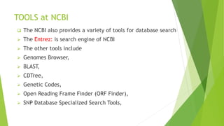 TOOLS at NCBI
 The NCBI also provides a variety of tools for database search
 The Entrez: is search engine of NCBI
 The other tools include
 Genomes Browser,
 BLAST,
 CDTree,
 Genetic Codes,
 Open Reading Frame Finder (ORF Finder),
 SNP Database Specialized Search Tools,
 