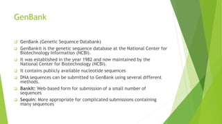 GenBank
 GenBank (Genetic Sequence Databank)
 GenBank® is the genetic sequence database at the National Center for
Biotechnology Information (NCBI).
 It was established in the year 1982 and now maintained by the
National Center for Biotechnology (NCBI).
 It contains publicly available nucleotide sequences
 DNA sequences can be submitted to GenBank using several different
methods.
 BankIt: Web-based form for submission of a small number of
sequences
 Sequin: More appropriate for complicated submissions containing
many sequences
 