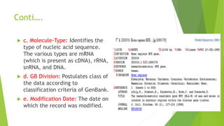 Conti….
 c. Molecule-Type: Identifies the
type of nucleic acid sequence.
The various types are mRNA
(which is present as cDNA), rRNA,
snRNA, and DNA.
 d. GB Division: Postulates class of
the data according to
classification criteria of GenBank.
 e. Modification Date: The date on
which the record was modified.
 