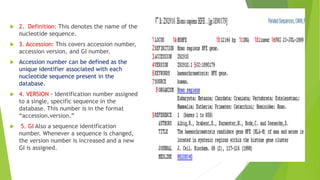 2. Definition: This denotes the name of the
nucleotide sequence.
 3. Accession: This covers accession number,
accession version, and GI number.
 Accession number can be defined as the
unique identifier associated with each
nucleotide sequence present in the
database.
 4. VERSION - Identification number assigned
to a single, specific sequence in the
database. This number is in the format
“accession.version.”
 5. GI Also a sequence identification
number. Whenever a sequence is changed,
the version number is increased and a new
GI is assigned.
 