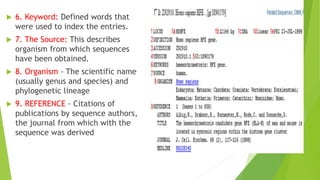  6. Keyword: Defined words that
were used to index the entries.
 7. The Source: This describes
organism from which sequences
have been obtained.
 8. Organism - The scientific name
(usually genus and species) and
phylogenetic lineage
 9. REFERENCE - Citations of
publications by sequence authors,
the journal from which with the
sequence was derived
 