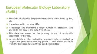 European Molecular Biology Laboratory
(EMBL)
 The EMBL Nucleotide Sequence Database is maintained by EBI,
UK
 It was formed in the year 1974
 It develops and maintains a large number of databases, and
scientists can access the data free of cost.
 This database serves as the primary source of nucleotide
sequences for Europe.
 in this database, the nucleotide sequence data generated by
large-scale genome-sequencing projects and those available
from the European Patent Office can be submitted
 