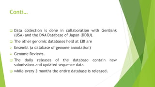 Conti…
 Data collection is done in collaboration with GenBank
(USA) and the DNA Database of Japan (DDBJ).
 The other genomic databases held at EBI are
 Ensembl (a database of genome annotation)
 Genome Reviews.
 The daily releases of the database contain new
submissions and updated sequence data
 while every 3 months the entire database is released.
 