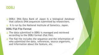 DDBJ
 DDBJ: DNA Data Bank of Japan Is a biological database
that collects DNA sequences submitted by researchers.
 It is run by the National Institute of Genetics, Japan.
DDBJ Flat File Format
 The data submitted in DDBJ is managed and retrieved
according to the DDBJ format (flat file).
 The flat file includes the sequence and the information of
who submitted the data, references, source organisms,
and information about the feature, etc
 