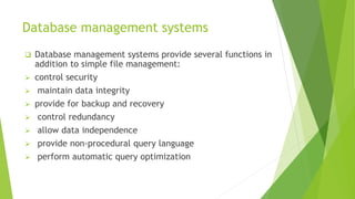 Database management systems
 Database management systems provide several functions in
addition to simple file management:
 control security
 maintain data integrity
 provide for backup and recovery
 control redundancy
 allow data independence
 provide non-procedural query language
 perform automatic query optimization
 