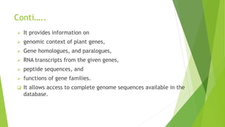 Conti…..
 It provides information on
 genomic context of plant genes,
 Gene homologues, and paralogues,
 RNA transcripts from the given genes,
 peptide sequences, and
 functions of gene families.
 It allows access to complete genome sequences available in the
database.
 