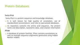 Protein Databases
Swiss-Prot
Swiss-Prot is a protein sequence and knowledge database.
 It is well known for high quality of annotation, use of
standardized nomenclature, and links to specialized databases.
 its repository contains the amino acid sequence, the protein
name and description, taxonomic data, and citation information
PFAM
 A database of protein families, Pfam contains annotations as
well as multiple sequence alignments generated using hidden
Markov models
 