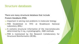 Structure databases
There are many structural database that include
Protein DataBank (PDB)
 Important in solving real problems in molecular biology
 PDB Established in 1972 at Brookhaven National
Laboratory (BNL)
 It contains structural information of the macromolecules
determined by X-ray, crystallographic, NMR methods
 PDB is maintained by the Research Collaboratory for
Structural Bioinformatics (RCSB).
 