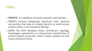 Conti…
 PROSITE: is a database of protein domains and families.
 PROSITE contains biologically significant sites, patterns
and profiles that help to reliably identify to which known
protein family a new sequence belongs.
 CATH: The CATH database (Class, architecure, topology,
homologous superfamily) is a hierarchical classification of
protein domain structures, which clusters proteins at four
major structural levels.
 
