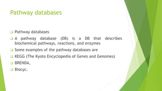 Pathway databases
 Pathway databases
 A pathway database (DB) is a DB that describes
biochemical pathways, reactions, and enzymes
 Some examples of the pathway databases are
 KEGG (The Kyoto Encyclopedia of Genes and Genomes)
 BRENDA,
 Biocyc.
 