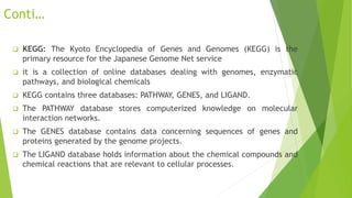 Conti…
 KEGG: The Kyoto Encyclopedia of Genes and Genomes (KEGG) is the
primary resource for the Japanese Genome Net service
 it is a collection of online databases dealing with genomes, enzymatic
pathways, and biological chemicals
 KEGG contains three databases: PATHWAY, GENES, and LIGAND.
 The PATHWAY database stores computerized knowledge on molecular
interaction networks.
 The GENES database contains data concerning sequences of genes and
proteins generated by the genome projects.
 The LIGAND database holds information about the chemical compounds and
chemical reactions that are relevant to cellular processes.
 