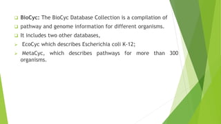  BioCyc: The BioCyc Database Collection is a compilation of
 pathway and genome information for different organisms.
 It includes two other databases,
 EcoCyc which describes Escherichia coli K-12;
 MetaCyc, which describes pathways for more than 300
organisms.
 