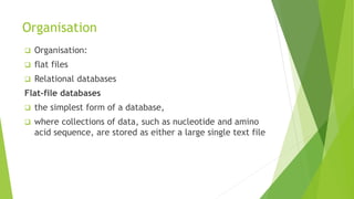 Organisation
 Organisation:
 flat files
 Relational databases
Flat-file databases
 the simplest form of a database,
 where collections of data, such as nucleotide and amino
acid sequence, are stored as either a large single text file
 