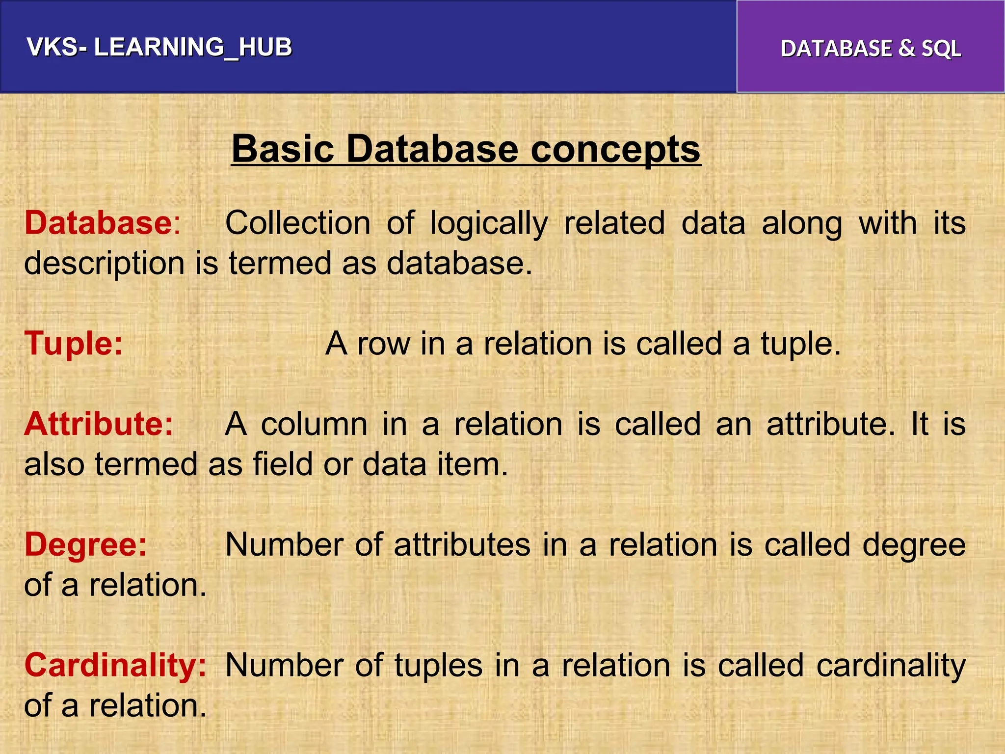 VKS- LEARNING_HUB
VKS- LEARNING_HUB DATABASE & SQL
DATABASE & SQL
Basic Database concepts
Database: Collection of logically related data along with its
description is termed as database.
Tuple: A row in a relation is called a tuple.
Attribute: A column in a relation is called an attribute. It is
also termed as field or data item.
Degree: Number of attributes in a relation is called degree
of a relation.
Cardinality: Number of tuples in a relation is called cardinality
of a relation.
 