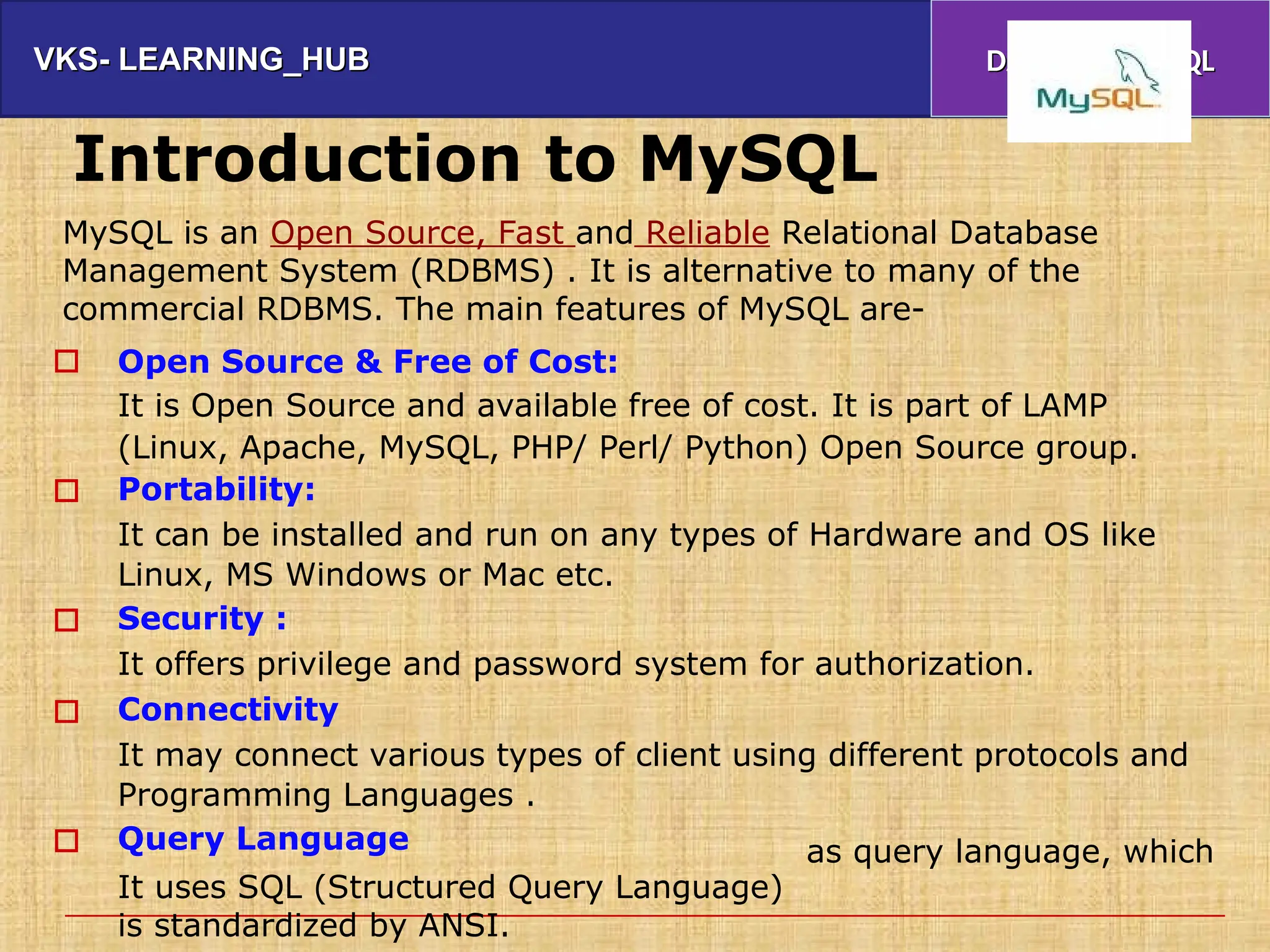 VKS- LEARNING_HUB
VKS- LEARNING_HUB DATABASE & SQL
DATABASE & SQL
Introduction to MySQL
MySQL is an Open Source, Fast and Reliable Relational Database
Management System (RDBMS) . It is alternative to many of the
commercial RDBMS. The main features of MySQL are-
Open Source & Free of Cost:
It is Open Source and available free of cost. It is part of LAMP
(Linux, Apache, MySQL, PHP/ Perl/ Python) Open Source group.
Portability:
It can be installed and run on any types of Hardware and OS like
Linux, MS Windows or Mac etc.
Security :
It offers privilege and password system for authorization.
Connectivity
It may connect various types of client using different protocols and
Programming Languages .
Query Language





It uses SQL (Structured Query Language)
is standardized by ANSI.
as query language, which
 
