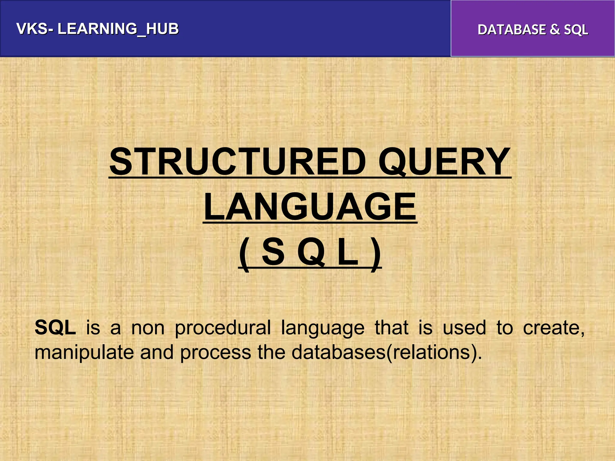 VKS- LEARNING_HUB
VKS- LEARNING_HUB DATABASE & SQL
DATABASE & SQL
STRUCTURED QUERY
LANGUAGE
( S Q L )
SQL is a non procedural language that is used to create,
manipulate and process the databases(relations).
 