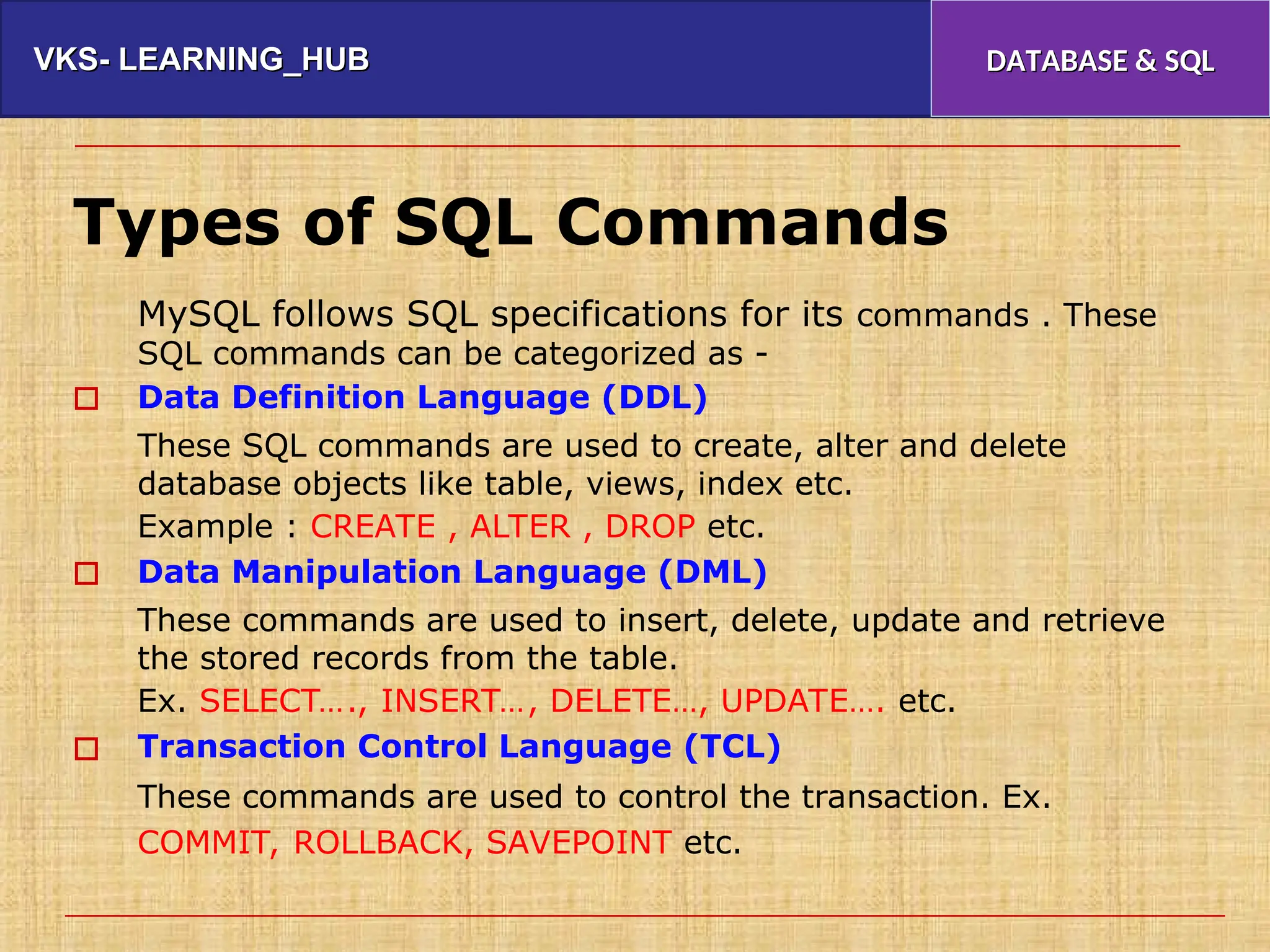 VKS- LEARNING_HUB
VKS- LEARNING_HUB DATABASE & SQL
DATABASE & SQL
Types of SQL Commands
MySQL follows SQL specifications for its commands . These
SQL commands can be categorized as -
Data Definition Language (DDL)
These SQL commands are used to create, alter and delete
database objects like table, views, index etc.
Example : CREATE , ALTER , DROP etc.
Data Manipulation Language (DML)
These commands are used to insert, delete, update and retrieve
the stored records from the table.
Ex. SELECT…., INSERT…, DELETE…, UPDATE…. etc.
Transaction Control Language (TCL)
These commands are used to control the transaction. Ex.
COMMIT, ROLLBACK, SAVEPOINT etc.



 
