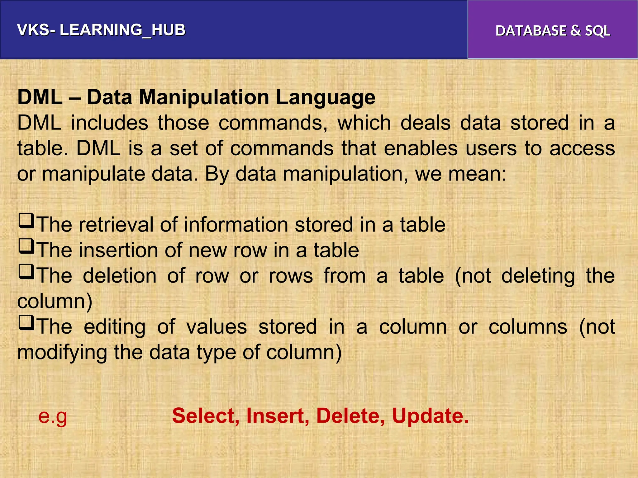 VKS- LEARNING_HUB
VKS- LEARNING_HUB DATABASE & SQL
DATABASE & SQL
DML – Data Manipulation Language
DML includes those commands, which deals data stored in a
table. DML is a set of commands that enables users to access
or manipulate data. By data manipulation, we mean:
The retrieval of information stored in a table
The insertion of new row in a table
The deletion of row or rows from a table (not deleting the
column)
The editing of values stored in a column or columns (not
modifying the data type of column)
e.g Select, Insert, Delete, Update.
 