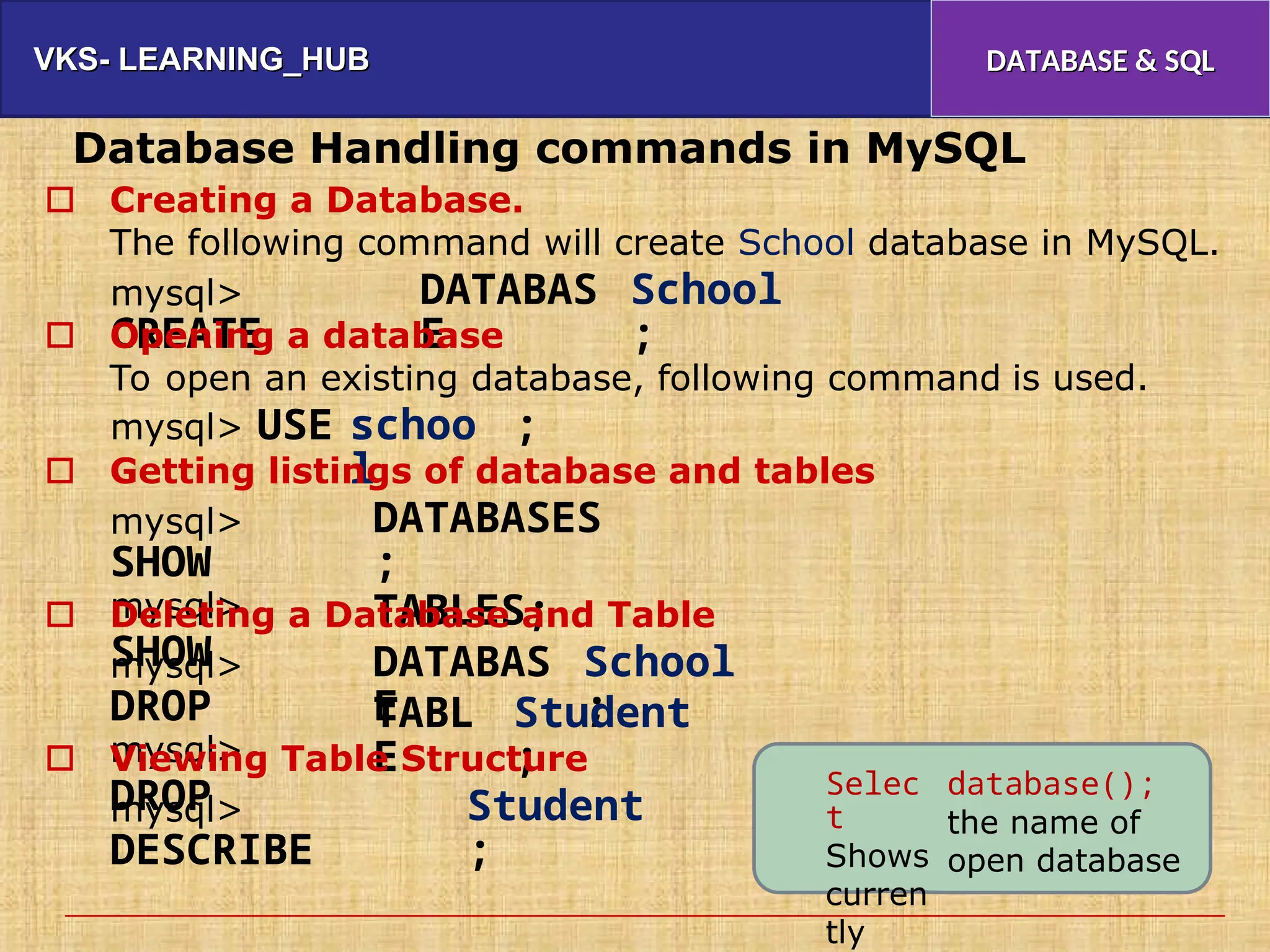 VKS- LEARNING_HUB
VKS- LEARNING_HUB DATABASE & SQL
DATABASE & SQL
Database Handling commands in MySQL
Creating a Database.
The following command will create School database in MySQL.

mysql>
CREATE
DATABAS
E
School
;
Opening a database
To open an existing database, following command

is used.
mysql> USE schoo
l
;
Getting listings of database and tables

mysql>
SHOW
mysql>
SHOW
DATABASES
;
TABLES;
Deleting a Database and Table

mysql>
DROP
mysql>
DROP
DATABAS
E
School
;
TABL
E
Student
;
Viewing Table Structure

Selec
t
Shows
curren
tly
database();
the name of
open database
mysql>
DESCRIBE
Student
;
 