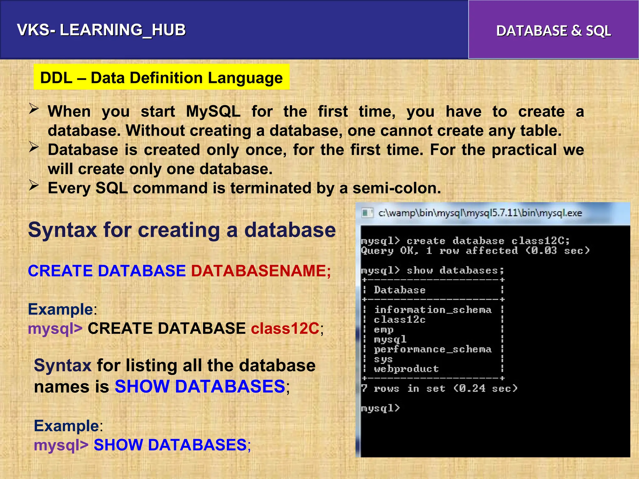VKS- LEARNING_HUB
VKS- LEARNING_HUB DATABASE & SQL
DATABASE & SQL
 When you start MySQL for the first time, you have to create a
database. Without creating a database, one cannot create any table.
 Database is created only once, for the first time. For the practical we
will create only one database.
 Every SQL command is terminated by a semi-colon.
Syntax for creating a database
CREATE DATABASE DATABASENAME;
Example:
mysql> CREATE DATABASE class12C;
Syntax for listing all the database
names is SHOW DATABASES;
Example:
mysql> SHOW DATABASES;
DDL – Data Definition Language
 