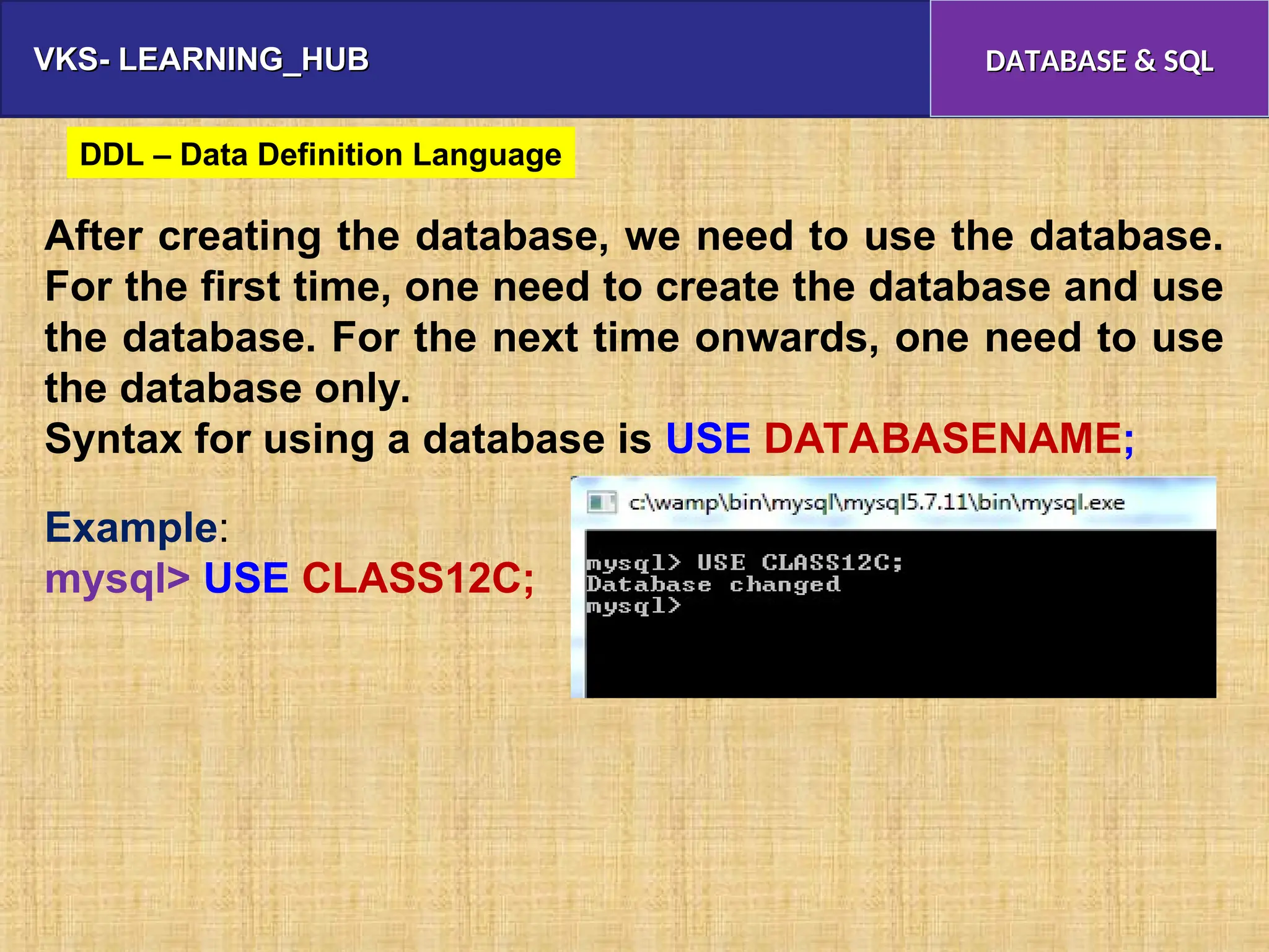 VKS- LEARNING_HUB
VKS- LEARNING_HUB DATABASE & SQL
DATABASE & SQL
After creating the database, we need to use the database.
For the first time, one need to create the database and use
the database. For the next time onwards, one need to use
the database only.
Syntax for using a database is USE DATABASENAME;
Example:
mysql> USE CLASS12C;
DDL – Data Definition Language
 