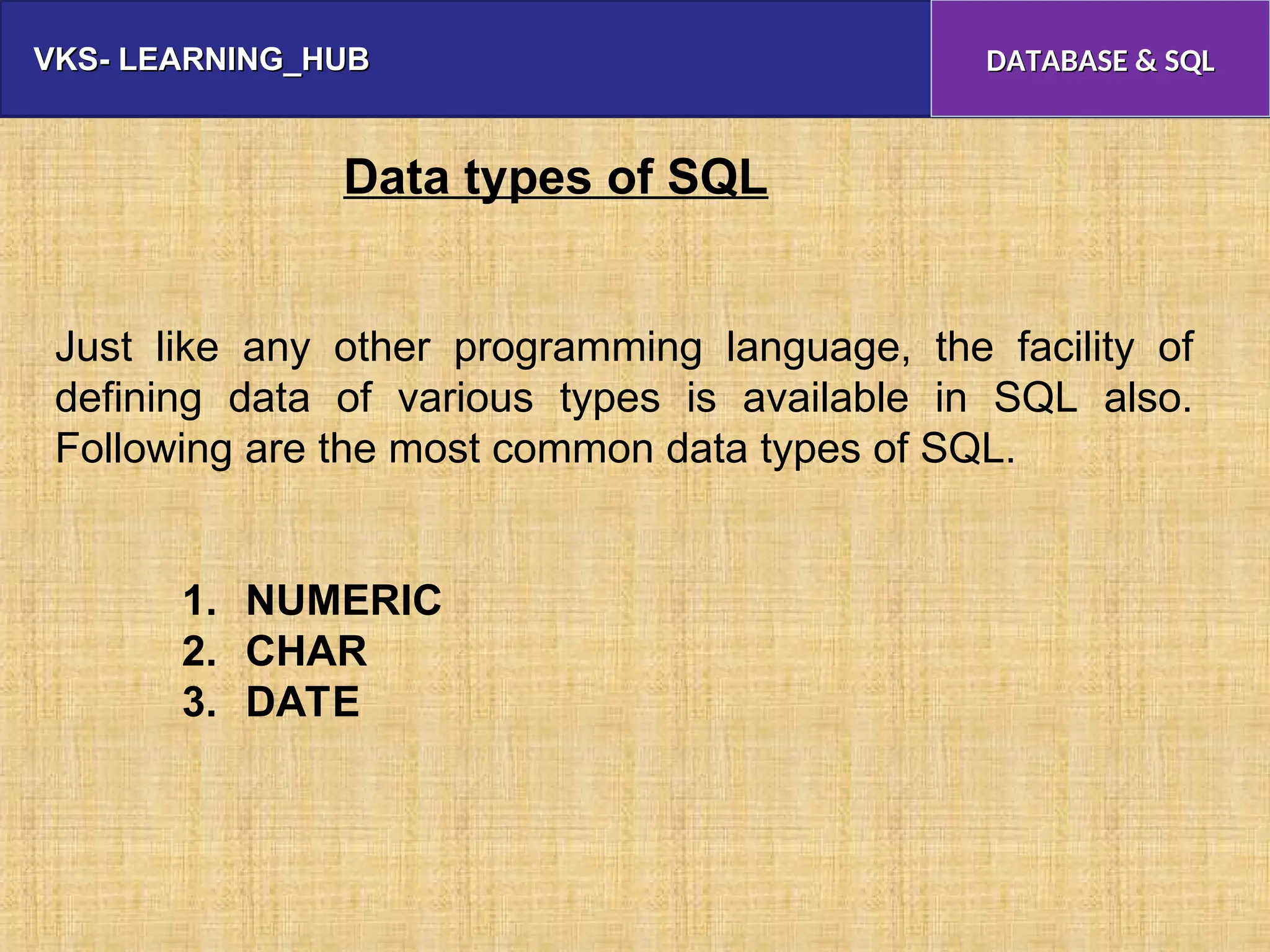 VKS- LEARNING_HUB
VKS- LEARNING_HUB DATABASE & SQL
DATABASE & SQL
Data types of SQL
Just like any other programming language, the facility of
defining data of various types is available in SQL also.
Following are the most common data types of SQL.
1. NUMERIC
2. CHAR
3. DATE
 