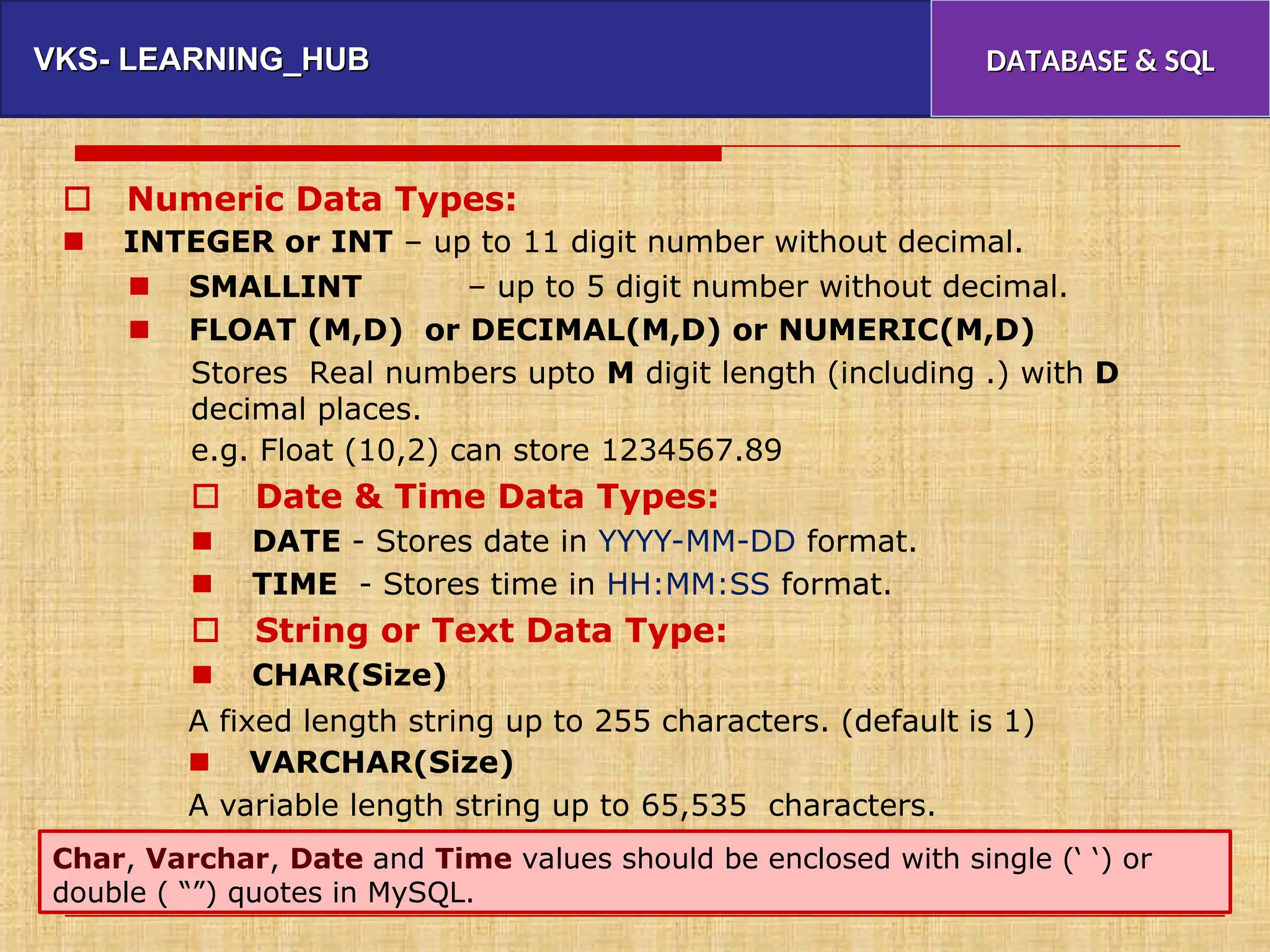 VKS- LEARNING_HUB
VKS- LEARNING_HUB DATABASE & SQL
DATABASE & SQL
 Numeric Data Types:
 INTEGER or INT – up to 11 digit number without decimal.
 SMALLINT – up to 5 digit number without decimal.
 FLOAT (M,D) or DECIMAL(M,D) or NUMERIC(M,D)
Stores Real numbers upto M digit length (including
decimal places.
e.g. Float (10,2) can store 1234567.89
 Date & Time Data Types:
 DATE - Stores date in YYYY-MM-DD format.
 TIME - Stores time in HH:MM:SS format.
 String or Text Data Type:
 CHAR(Size)
.) with D
A fixed length string up to 255 characters. (default
 VARCHAR(Size)
A variable length string up to 65,535 characters.
is 1)
Char, Varchar, Date and Time values should be enclosed with single (‘ ‘) or
double ( “”) quotes in MySQL.
 
