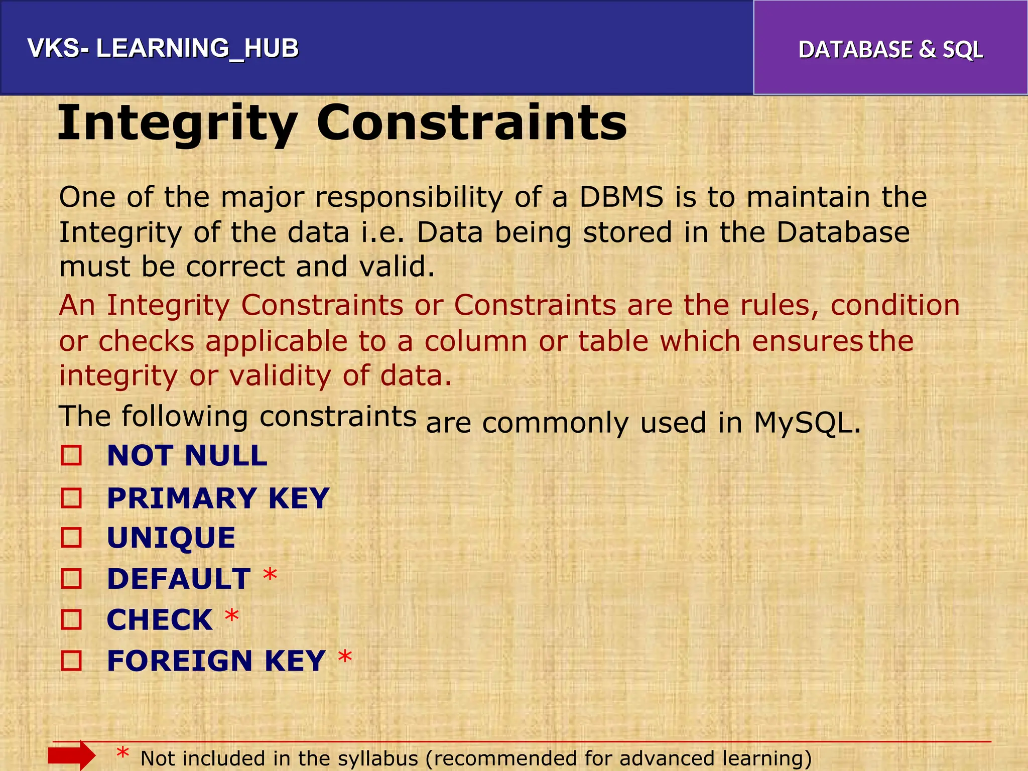 VKS- LEARNING_HUB
VKS- LEARNING_HUB DATABASE & SQL
DATABASE & SQL
Integrity Constraints
One of the major responsibility of a DBMS is to maintain the
Integrity of the data i.e. Data being stored in the Database
must be correct and valid.
An Integrity Constraints or Constraints are the rules, condition
or checks applicable to a column or table which ensures
integrity or validity of data.
the
The following constraints
 NOT NULL
are commonly used in MySQL.
 PRIMARY KEY
 UNIQUE
 DEFAULT *
 CHECK *
 FOREIGN KEY *
* Not included in the syllabus (recommended for advanced learning)
 