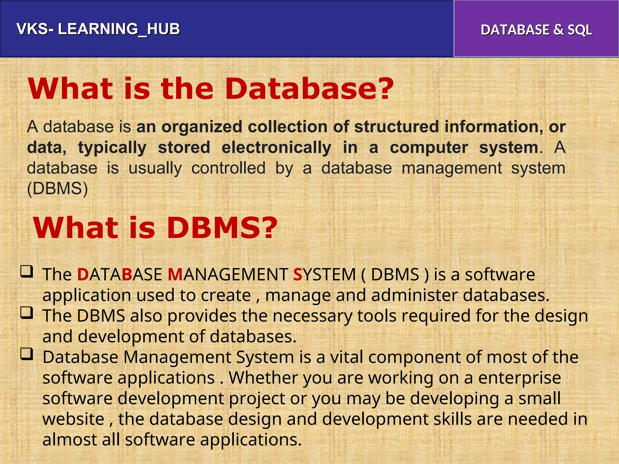 VKS- LEARNING_HUB
VKS- LEARNING_HUB DATABASE & SQL
DATABASE & SQL
What is the Database?
A database is an organized collection of structured information, or
data, typically stored electronically in a computer system. A
database is usually controlled by a database management system
(DBMS)
 The DATABASE MANAGEMENT SYSTEM ( DBMS ) is a software
application used to create , manage and administer databases.
 The DBMS also provides the necessary tools required for the design
and development of databases.
 Database Management System is a vital component of most of the
software applications . Whether you are working on a enterprise
software development project or you may be developing a small
website , the database design and development skills are needed in
almost all software applications.
What is DBMS?
 