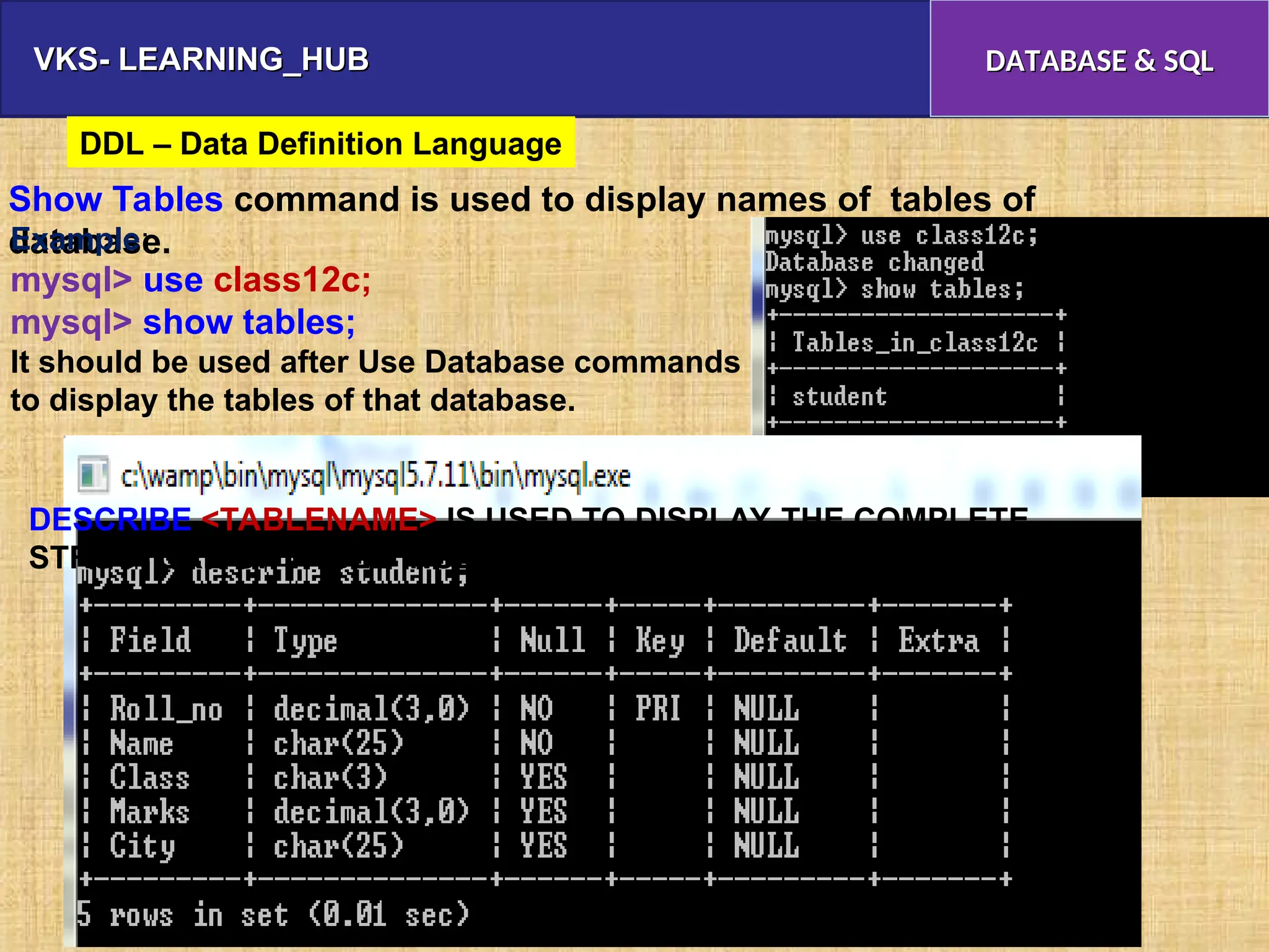 VKS- LEARNING_HUB
VKS- LEARNING_HUB DATABASE & SQL
DATABASE & SQL
Show Tables command is used to display names of tables of
database.
Example:
mysql> use class12c;
mysql> show tables;
It should be used after Use Database commands
to display the tables of that database.
DDL – Data Definition Language
DESCRIBE <TABLENAME> IS USED TO DISPLAY THE COMPLETE
STRUCTURE OF TABLE INCLUDING FIELDNAME/ TYPE / CONSTRAINTS
 