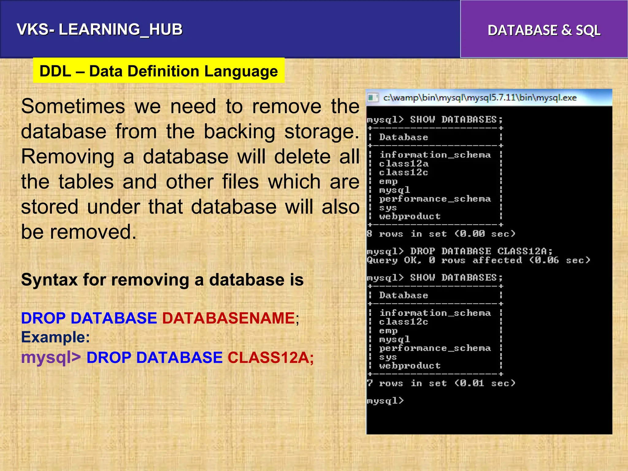 VKS- LEARNING_HUB
VKS- LEARNING_HUB DATABASE & SQL
DATABASE & SQL
Sometimes we need to remove the
database from the backing storage.
Removing a database will delete all
the tables and other files which are
stored under that database will also
be removed.
Syntax for removing a database is
DROP DATABASE DATABASENAME;
Example:
mysql> DROP DATABASE CLASS12A;
DDL – Data Definition Language
 