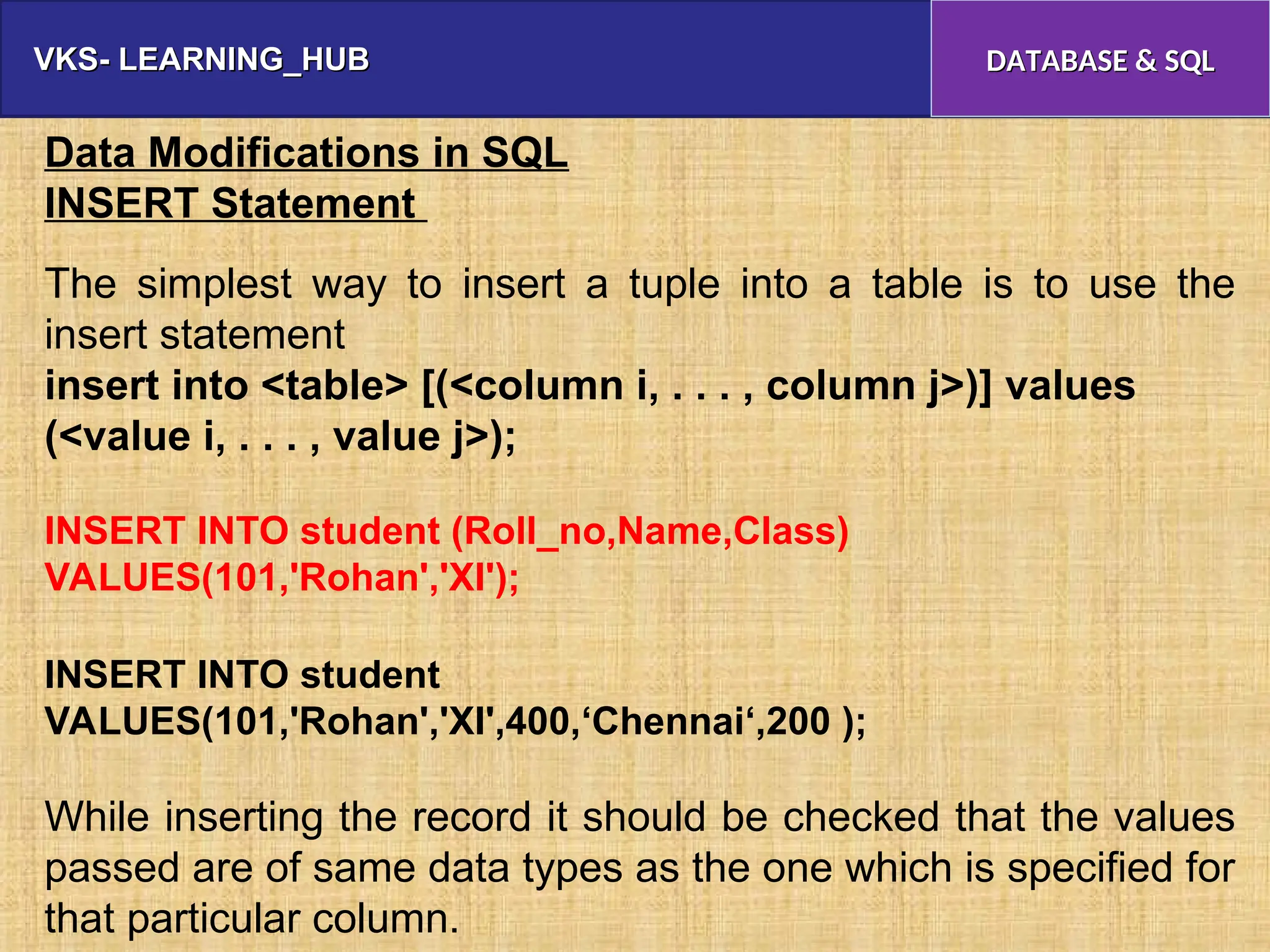 VKS- LEARNING_HUB
VKS- LEARNING_HUB DATABASE & SQL
DATABASE & SQL
Data Modifications in SQL
INSERT Statement
The simplest way to insert a tuple into a table is to use the
insert statement
insert into <table> [(<column i, . . . , column j>)] values
(<value i, . . . , value j>);
INSERT INTO student (Roll_no,Name,Class)
VALUES(101,'Rohan','XI');
INSERT INTO student
VALUES(101,'Rohan','XI',400,‘Chennai‘,200 );
While inserting the record it should be checked that the values
passed are of same data types as the one which is specified for
that particular column.
 
