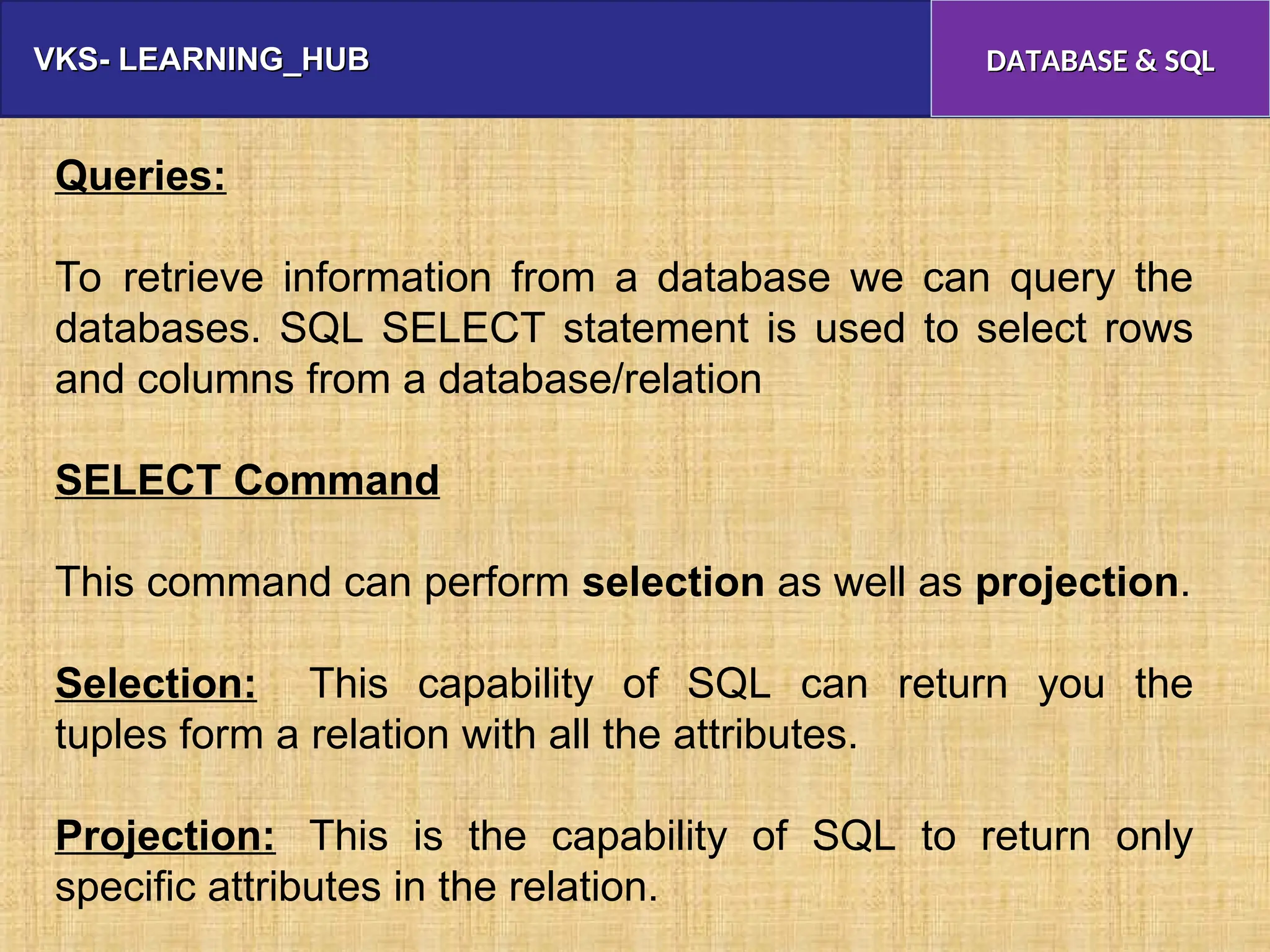VKS- LEARNING_HUB
VKS- LEARNING_HUB DATABASE & SQL
DATABASE & SQL
Queries:
To retrieve information from a database we can query the
databases. SQL SELECT statement is used to select rows
and columns from a database/relation
SELECT Command
This command can perform selection as well as projection.
Selection: This capability of SQL can return you the
tuples form a relation with all the attributes.
Projection: This is the capability of SQL to return only
specific attributes in the relation.
 