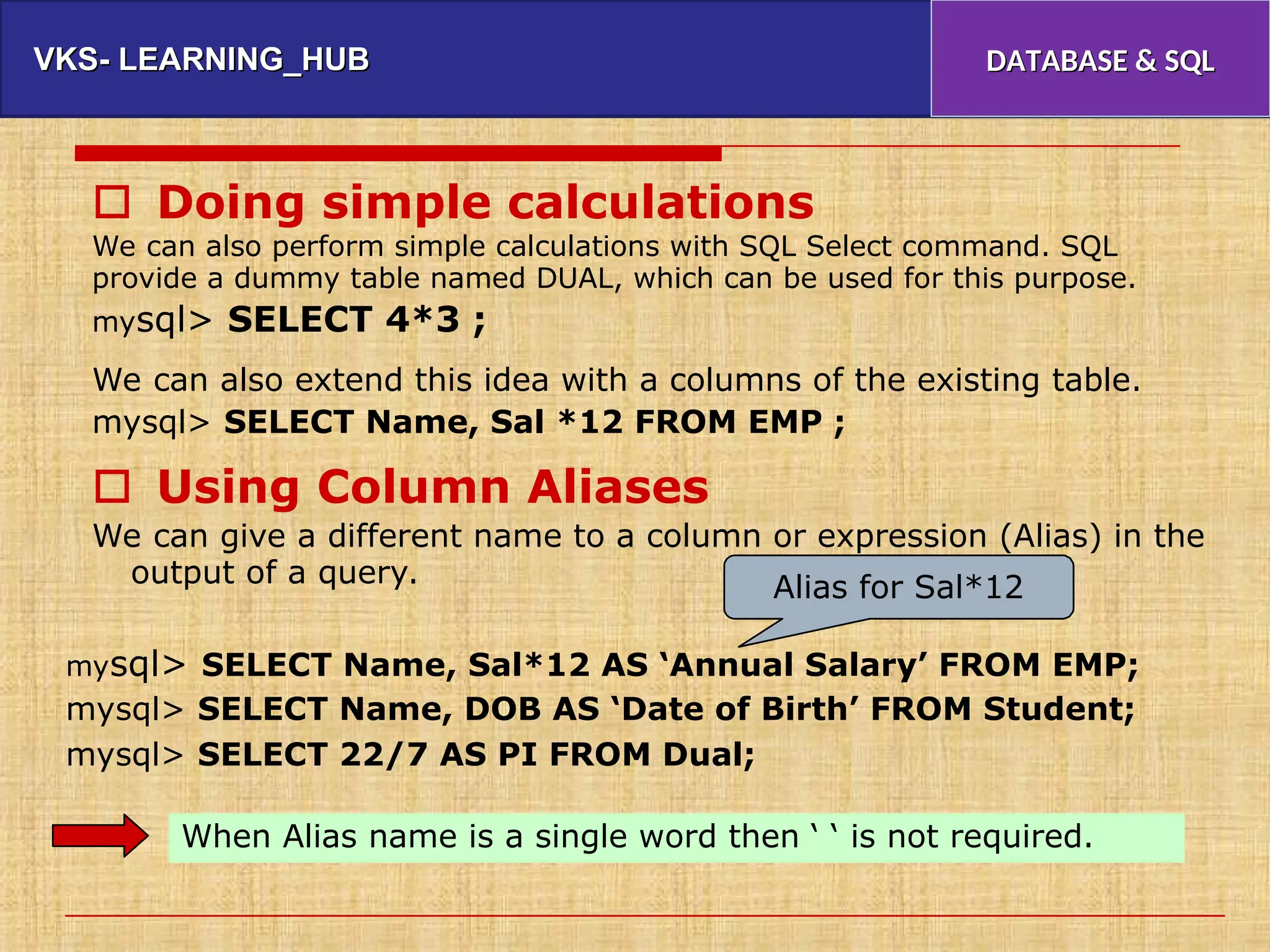 VKS- LEARNING_HUB
VKS- LEARNING_HUB DATABASE & SQL
DATABASE & SQL
 Doing simple calculations
We can also perform simple calculations with SQL Select command. SQL
provide a dummy table named DUAL, which can be used for this purpose.
mysql> SELECT 4*3 ;
We can also extend this idea with a columns of the existing table.
mysql> SELECT Name, Sal *12 FROM EMP ;
 Using Column Aliases
We can give a different name to a column or expression (Alias) in the
output of a query. Alias for Sal*12
mysql> SELECT Name, Sal*12 AS ‘Annual Salary’ FROM EMP;
mysql> SELECT Name, DOB AS ‘Date of Birth’ FROM Student;
mysql> SELECT 22/7 AS PI FROM Dual;
When Alias name is a single word then ‘ ‘ is not required.
 