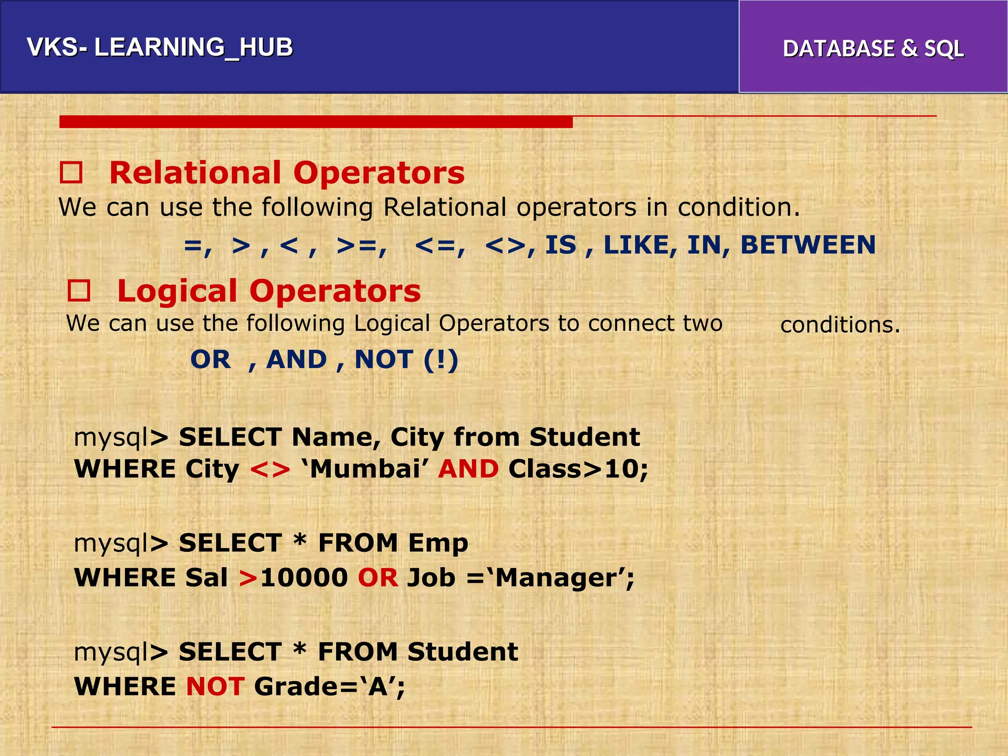 VKS- LEARNING_HUB
VKS- LEARNING_HUB DATABASE & SQL
DATABASE & SQL
 Relational Operators
We can use the following Relational operators in condition.
=, > , < , >=, <=, <>, IS , LIKE, IN, BETWEEN
 Logical Operators
We can use the following Logical Operators to connect two conditions.
OR , AND , NOT (!)
mysql> SELECT Name, City from Student
WHERE City <> ‘Mumbai’ AND Class>10;
mysql> SELECT * FROM Emp
WHERE Sal >10000 OR Job =‘Manager’;
mysql> SELECT * FROM Student
WHERE NOT Grade=‘A’;
 