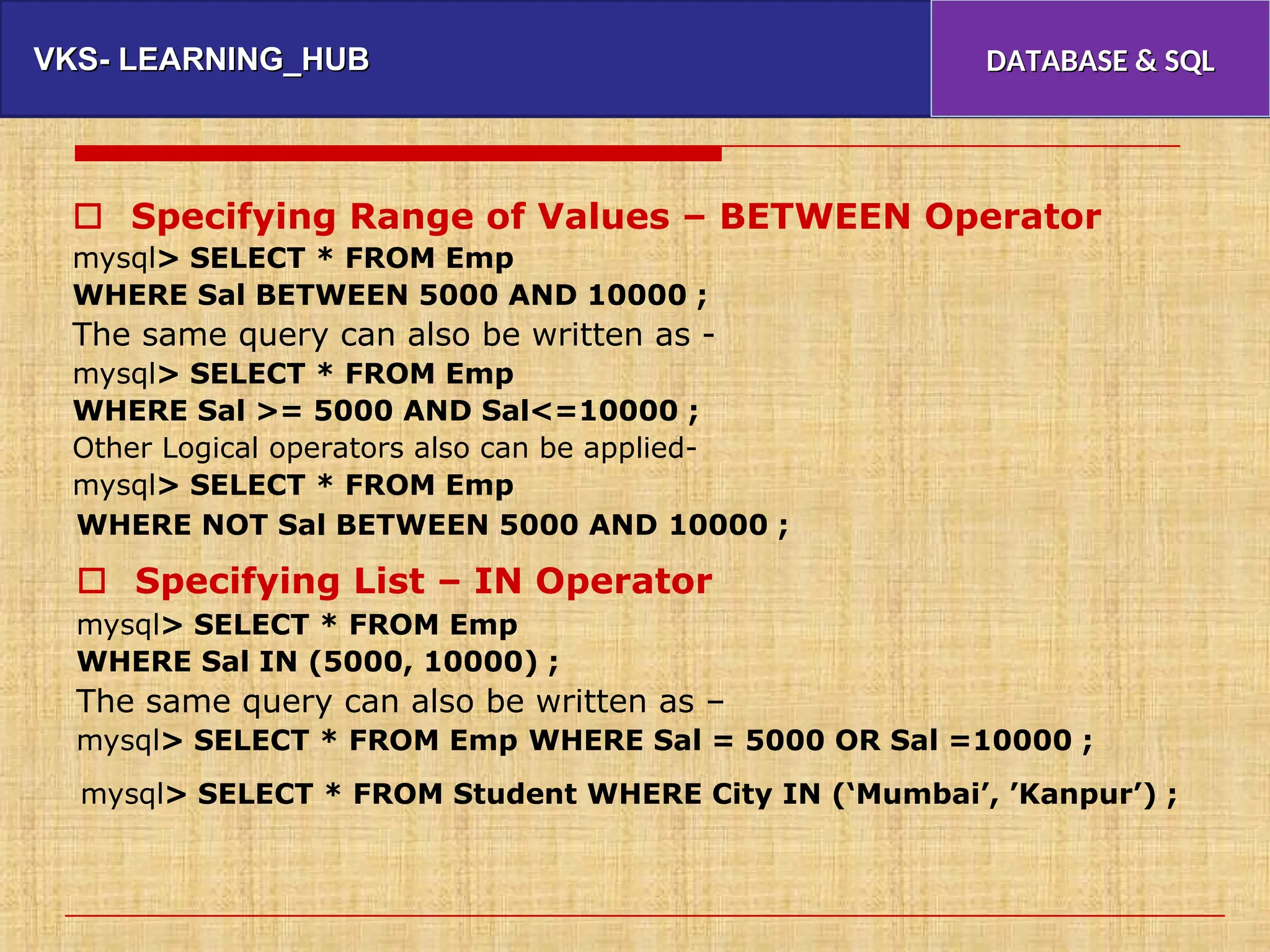 VKS- LEARNING_HUB
VKS- LEARNING_HUB DATABASE & SQL
DATABASE & SQL
 Specifying Range of Values – BETWEEN Operator
mysql> SELECT * FROM Emp
WHERE Sal BETWEEN 5000 AND 10000 ;
The same query can also be written as -
mysql> SELECT * FROM Emp
WHERE Sal >= 5000 AND Sal<=10000 ;
Other Logical operators also can be applied-
mysql> SELECT * FROM Emp
WHERE NOT Sal BETWEEN 5000 AND 10000 ;
 Specifying List – IN Operator
mysql> SELECT * FROM Emp
WHERE Sal IN (5000, 10000) ;
The same query can also be written as –
mysql> SELECT * FROM Emp WHERE Sal = 5000 OR Sal =10000 ;
mysql> SELECT * FROM Student WHERE City IN (‘Mumbai’, ’Kanpur’) ;
 