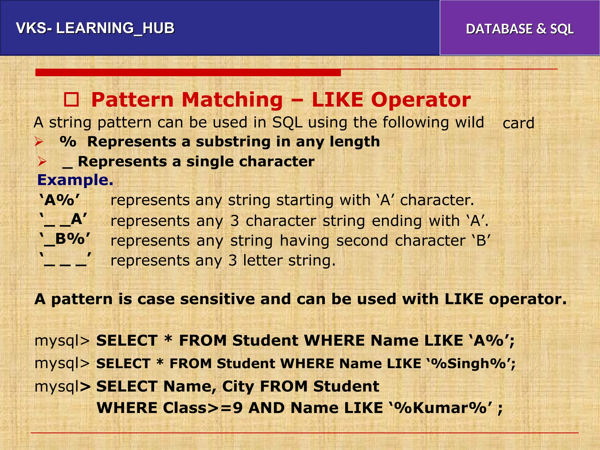 VKS- LEARNING_HUB
VKS- LEARNING_HUB DATABASE & SQL
DATABASE & SQL
 Pattern Matching – LIKE Operator
A string pattern can be used in SQL using the following wild
 % Represents a substring in any length
card
 _ Represents a single character
Example.
‘A%’
‘_ _A’
‘_B%’
‘_ _ _’
represents any string starting with ‘A’ character.
represents any 3 character string ending with ‘A’.
represents any string having second character ‘B’
represents any 3 letter string.
A pattern is case sensitive and can be used with LIKE operator.
mysql>
mysql>
mysql>
SELECT * FROM Student WHERE Name LIKE ‘A%’;
SELECT * FROM Student WHERE Name LIKE ‘%Singh%’;
SELECT Name, City FROM Student
WHERE Class>=9 AND Name LIKE ‘%Kumar%’ ;
 