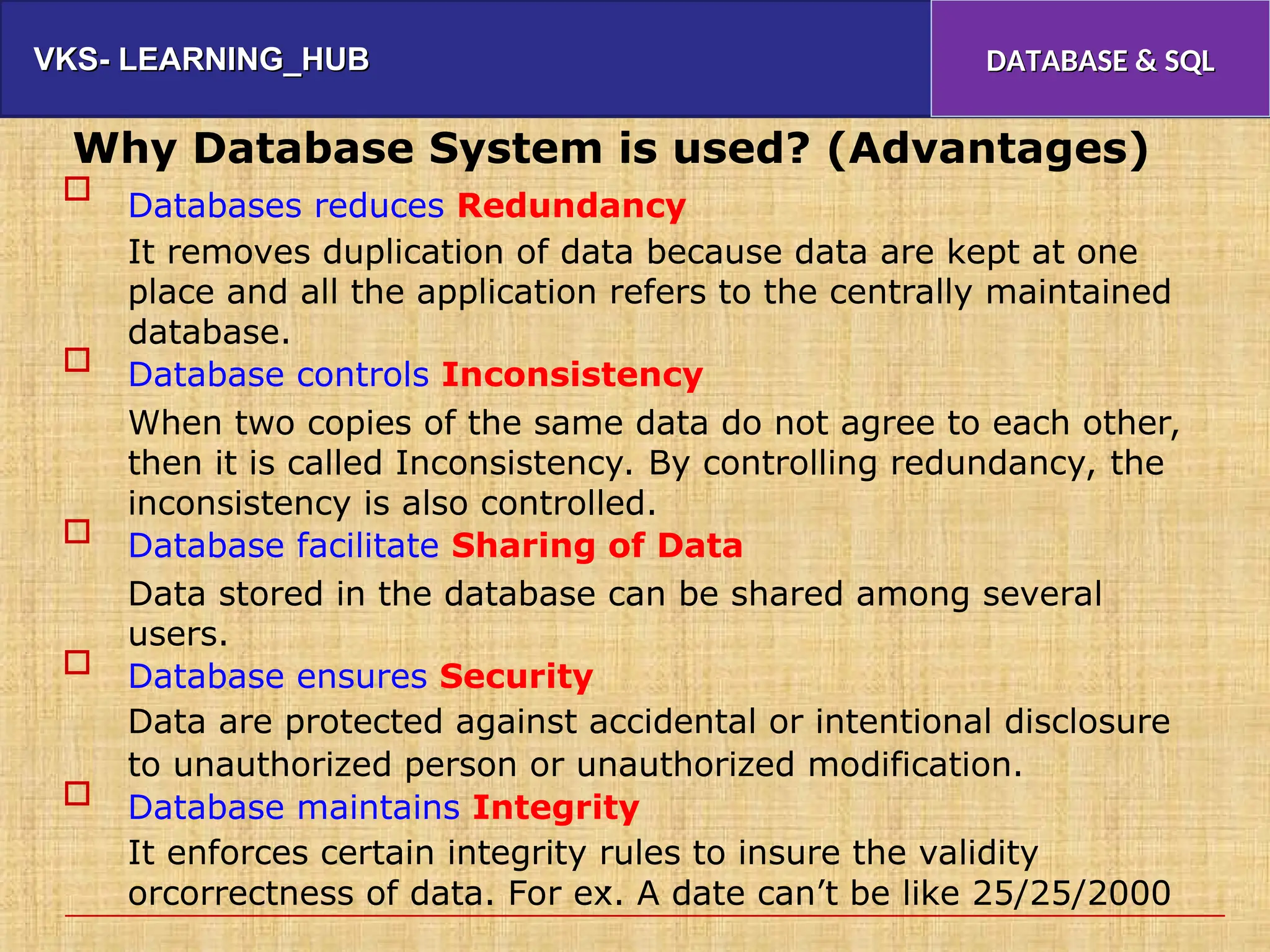 VKS- LEARNING_HUB
VKS- LEARNING_HUB DATABASE & SQL
DATABASE & SQL
Why Database System is used? (Advantages)
Databases reduces Redundancy
It removes duplication of data because data are kept at one
place and all the application refers to the centrally maintained
database.
Database controls Inconsistency
When two copies of the same data do not agree to each other,
then it is called Inconsistency. By controlling redundancy, the
inconsistency is also controlled.
Database facilitate Sharing of Data
Data stored in the database can be shared among several
users.
Database ensures Security
Data are protected against accidental or intentional disclosure
to unauthorized person or unauthorized modification.
Database maintains Integrity
It enforces certain integrity rules to insure the validity
orcorrectness of data. For ex. A date can’t be like 25/25/2000





.
 