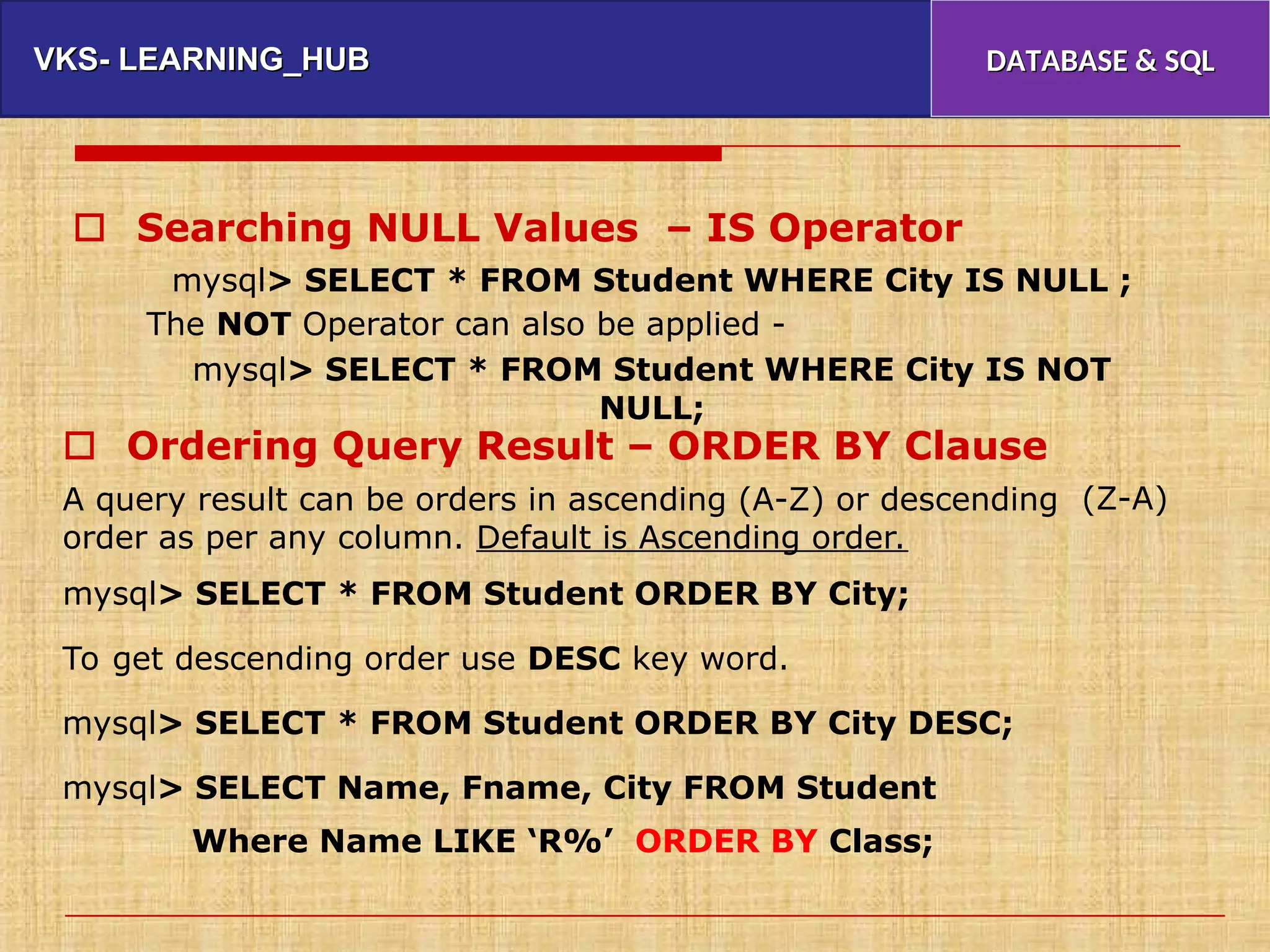 VKS- LEARNING_HUB
VKS- LEARNING_HUB DATABASE & SQL
DATABASE & SQL
 Searching NULL Values – IS Operator
mysql> SELECT * FROM Student WHERE City IS NULL ;
The NOT Operator can also be applied -
mysql> SELECT * FROM Student WHERE City IS NOT
NULL;
 Ordering Query Result – ORDER BY Clause
A query result can be orders in ascending (A-Z) or descending
order as per any column. Default is Ascending order.
(Z-A)
mysql> SELECT * FROM Student ORDER BY City;
To get descending order use DESC key word.
mysql> SELECT * FROM Student ORDER BY City DESC;
mysql> SELECT Name, Fname, City FROM Student
Where Name LIKE ‘R%’ ORDER BY Class;
 