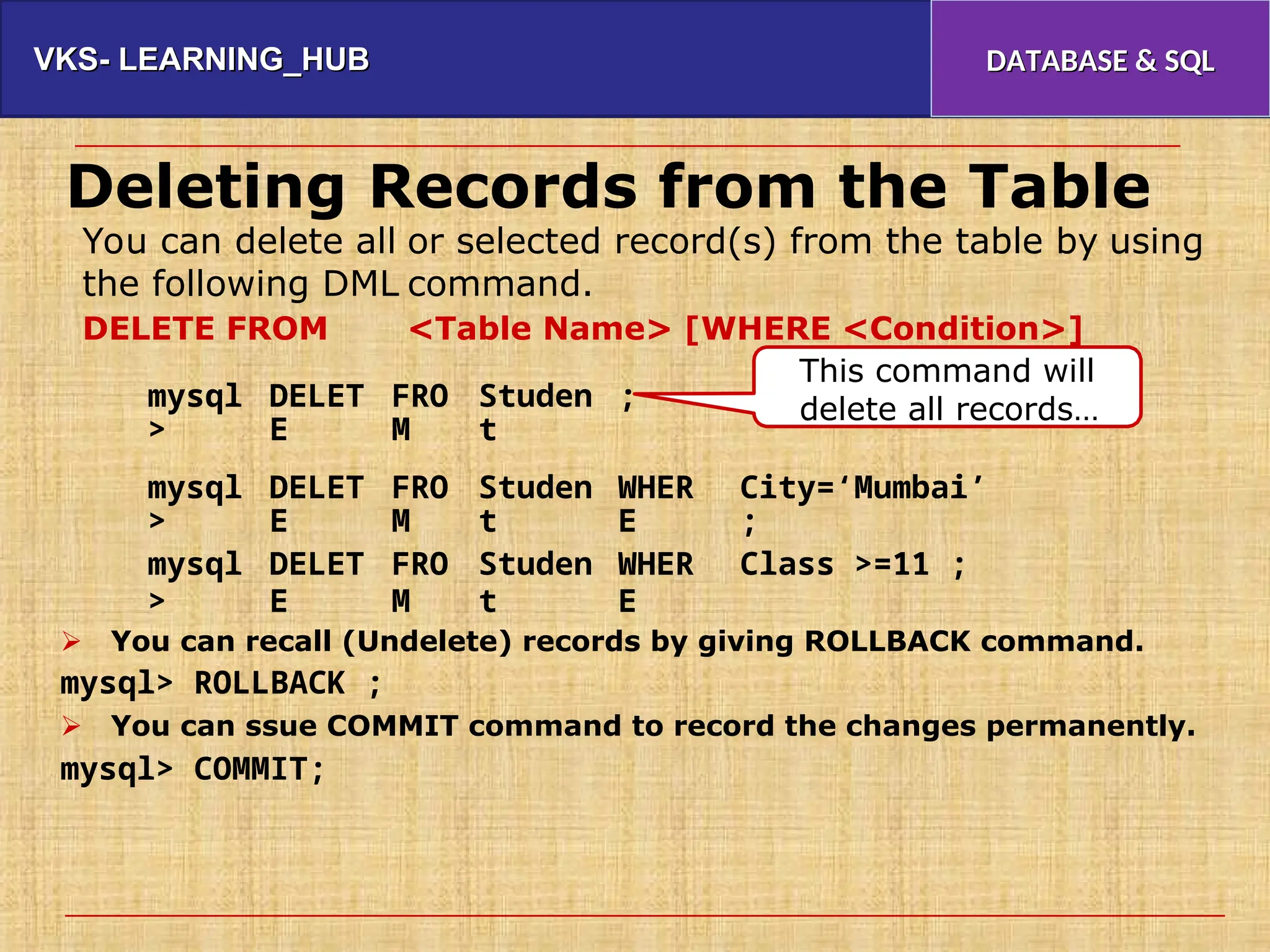 VKS- LEARNING_HUB
VKS- LEARNING_HUB DATABASE & SQL
DATABASE & SQL
Deleting Records from the Table
You can delete all
the following DML
DELETE FROM
or selected record(s) from the table by
command.
<Table Name> [WHERE <Condition>]
using
This command will
delete all records…
mysql
>
DELET
E
FRO
M
Studen
t
;
mysql
>
mysql
>
DELET
E
DELET
E
FRO
M
FRO
M
Studen
t
Studen
t
WHER
E
WHER
E
City=‘Mumbai’
;
Class >=11 ;
 You can recall (Undelete) records by giving ROLLBACK command.
mysql> ROLLBACK ;
 You can ssue COMMIT command to record the changes permanently.
mysql> COMMIT;
 